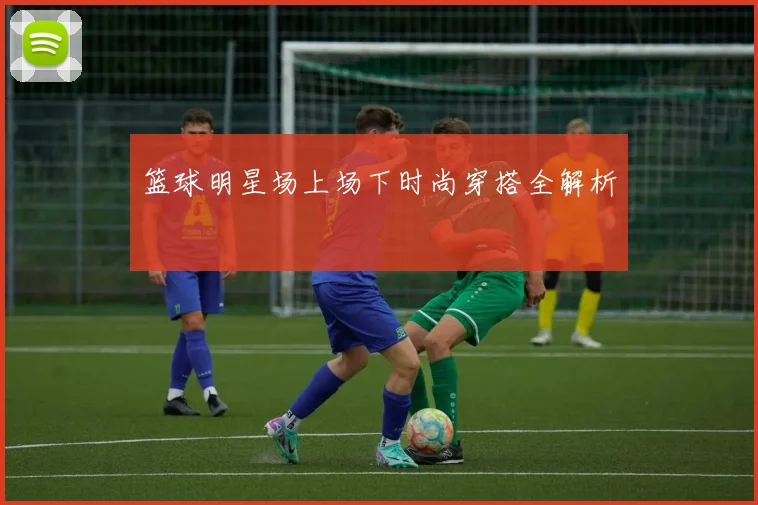 篮球明星场上场下时尚穿搭全解析