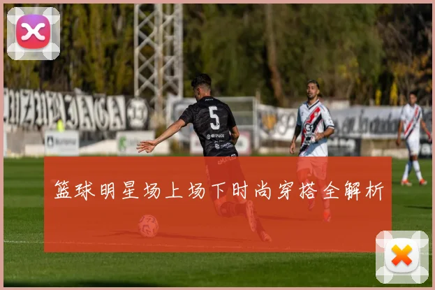 篮球明星场上场下时尚穿搭全解析