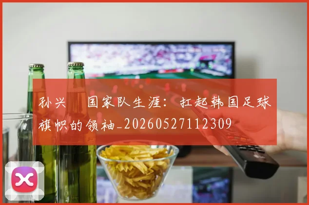 孙兴慜国家队生涯：扛起韩国足球旗帜的领袖_20260527112309