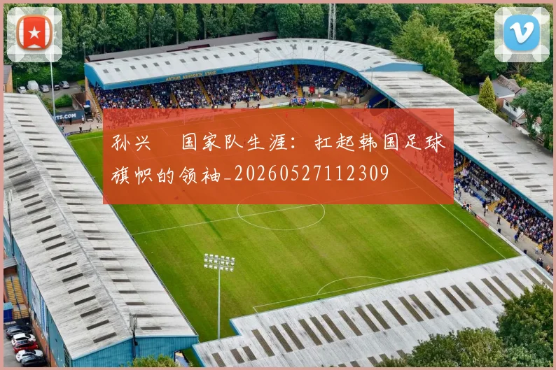 孙兴慜国家队生涯：扛起韩国足球旗帜的领袖_20260527112309