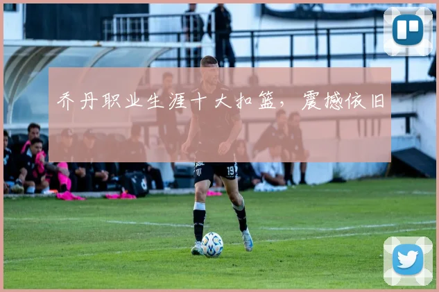 乔丹职业生涯十大扣篮，震撼依旧