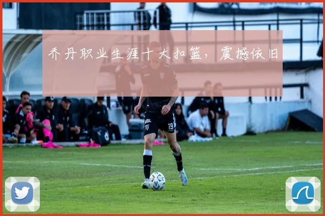 乔丹职业生涯十大扣篮，震撼依旧