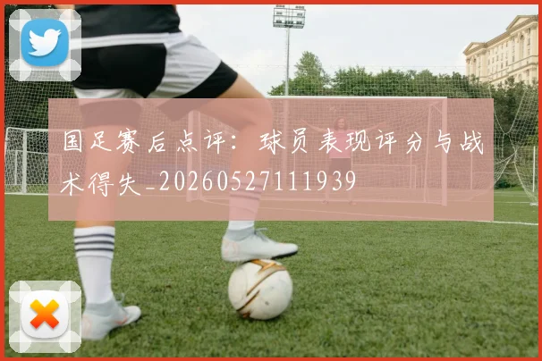 国足赛后点评：球员表现评分与战术得失_20260527111939
