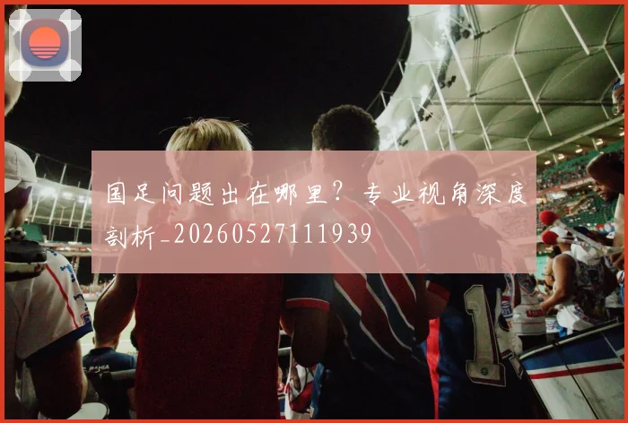 国足问题出在哪里？专业视角深度剖析_20260527111939